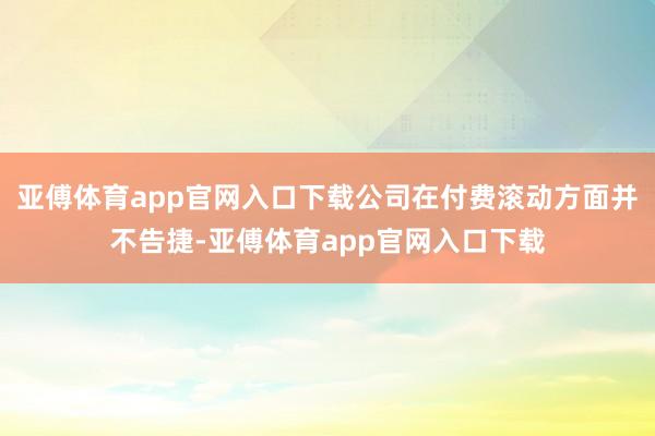 亚傅体育app官网入口下载公司在付费滚动方面并不告捷-亚傅体育app官网入口下载