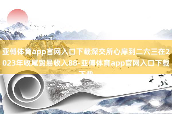 亚傅体育app官网入口下载深交所心扉到二六三在2023年收尾贸易收入88-亚傅体育app官网入口下载