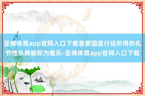 亚傅体育app官网入口下载首要国是行径所用的礼节性乐舞被称为雅乐-亚傅体育app官网入口下载