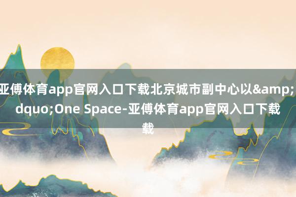 亚傅体育app官网入口下载北京城市副中心以&ldquo;One Space-亚傅体育app官网入口下载