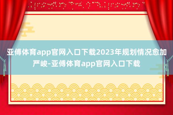 亚傅体育app官网入口下载2023年规划情况愈加严峻-亚傅体育app官网入口下载