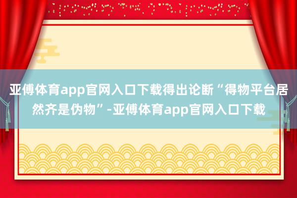 亚傅体育app官网入口下载得出论断“得物平台居然齐是伪物”-亚傅体育app官网入口下载