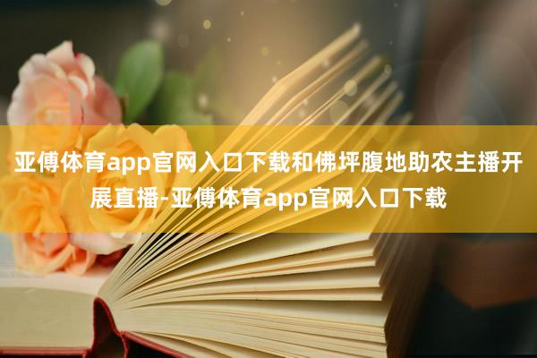 亚傅体育app官网入口下载和佛坪腹地助农主播开展直播-亚傅体育app官网入口下载