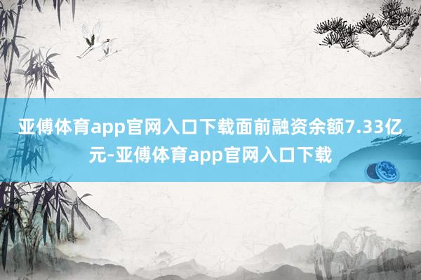 亚傅体育app官网入口下载面前融资余额7.33亿元-亚傅体育app官网入口下载