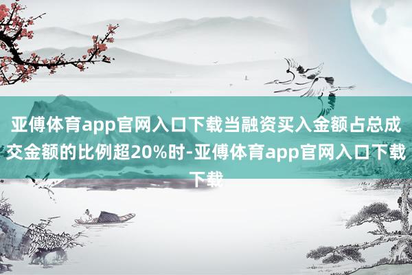 亚傅体育app官网入口下载当融资买入金额占总成交金额的比例超20%时-亚傅体育app官网入口下载