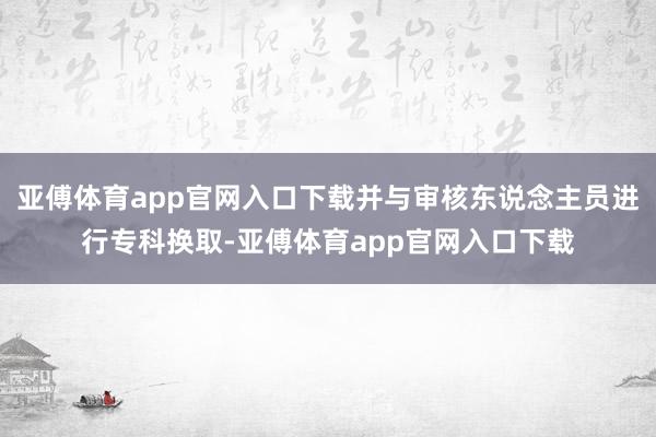 亚傅体育app官网入口下载并与审核东说念主员进行专科换取-亚傅体育app官网入口下载