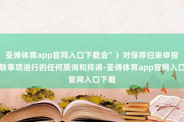 亚傅体育app官网入口下载会”）对保荐归来申报书关联事项进行的任何质询和拜谒-亚傅体育app官网入口下载