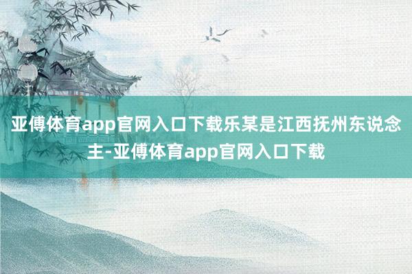 亚傅体育app官网入口下载乐某是江西抚州东说念主-亚傅体育app官网入口下载