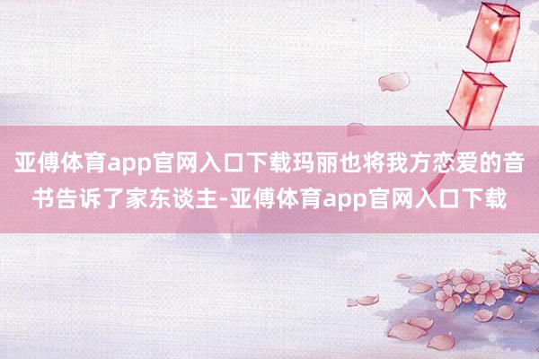 亚傅体育app官网入口下载玛丽也将我方恋爱的音书告诉了家东谈主-亚傅体育app官网入口下载