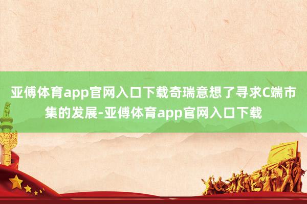 亚傅体育app官网入口下载奇瑞意想了寻求C端市集的发展-亚傅体育app官网入口下载