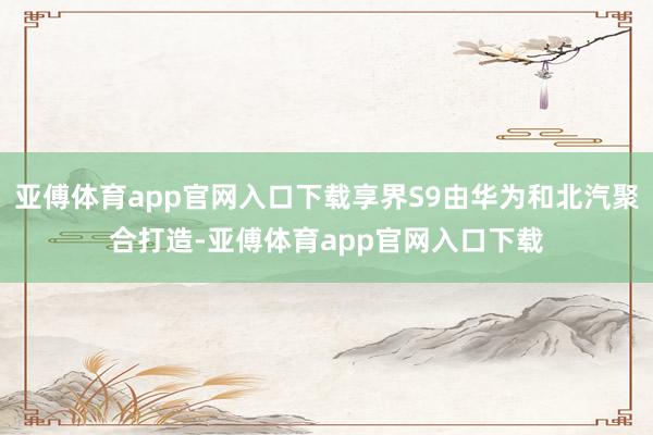 亚傅体育app官网入口下载享界S9由华为和北汽聚合打造-亚傅体育app官网入口下载