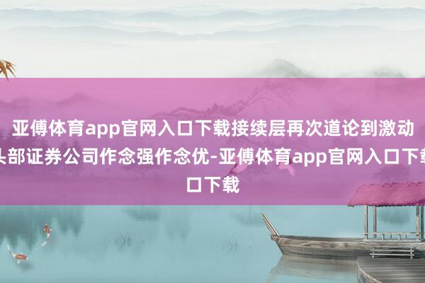 亚傅体育app官网入口下载接续层再次道论到激动头部证券公司作念强作念优-亚傅体育app官网入口下载