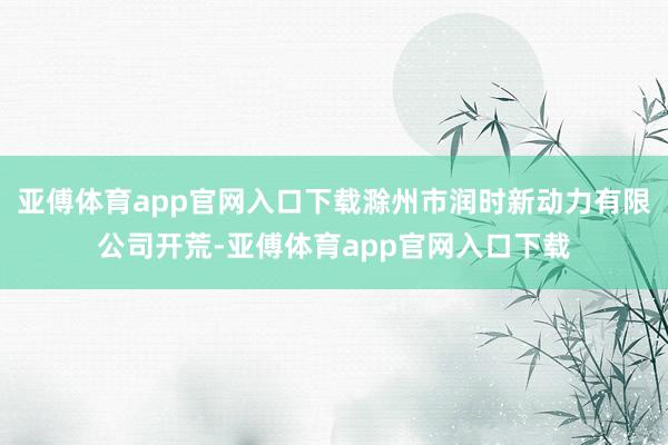 亚傅体育app官网入口下载滁州市润时新动力有限公司开荒-亚傅体育app官网入口下载