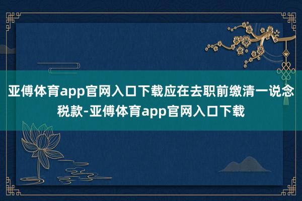 亚傅体育app官网入口下载应在去职前缴清一说念税款-亚傅体育app官网入口下载