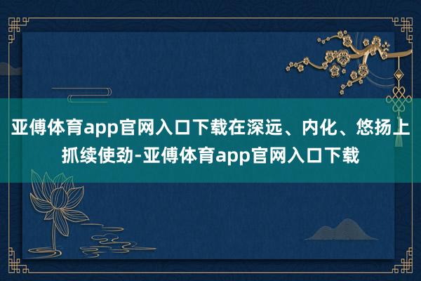 亚傅体育app官网入口下载在深远、内化、悠扬上抓续使劲-亚傅体育app官网入口下载