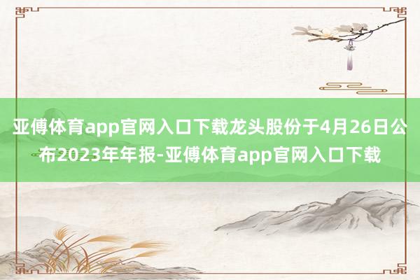 亚傅体育app官网入口下载龙头股份于4月26日公布2023年年报-亚傅体育app官网入口下载