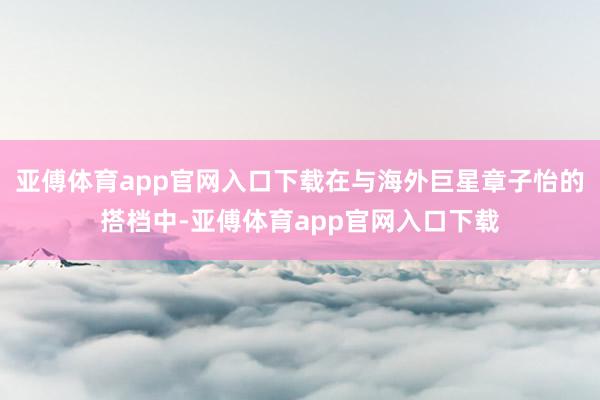 亚傅体育app官网入口下载在与海外巨星章子怡的搭档中-亚傅体育app官网入口下载