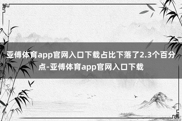 亚傅体育app官网入口下载占比下落了2.3个百分点-亚傅体育app官网入口下载