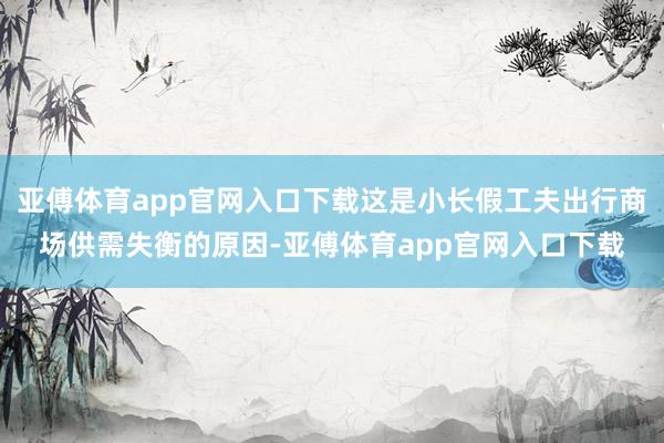 亚傅体育app官网入口下载这是小长假工夫出行商场供需失衡的原因-亚傅体育app官网入口下载