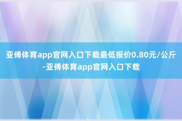 亚傅体育app官网入口下载最低报价0.80元/公斤-亚傅体育app官网入口下载