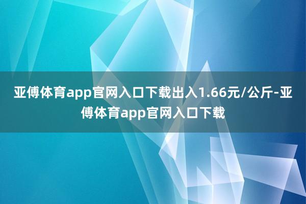 亚傅体育app官网入口下载出入1.66元/公斤-亚傅体育app官网入口下载