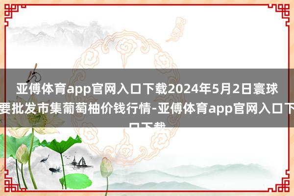 亚傅体育app官网入口下载2024年5月2日寰球主要批发市集葡萄柚价钱行情-亚傅体育app官网入口下载