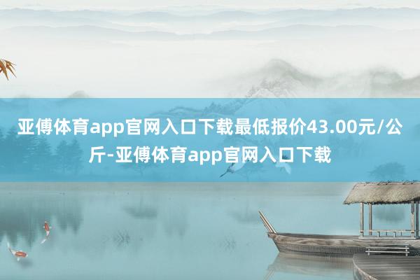 亚傅体育app官网入口下载最低报价43.00元/公斤-亚傅体育app官网入口下载