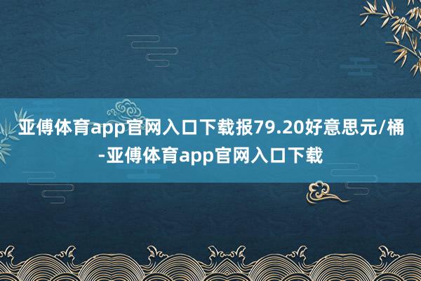 亚傅体育app官网入口下载报79.20好意思元/桶-亚傅体育app官网入口下载