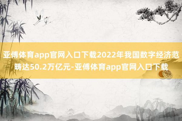 亚傅体育app官网入口下载2022年我国数字经济范畴达50.2万亿元-亚傅体育app官网入口下载