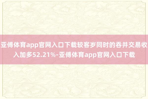 亚傅体育app官网入口下载较客岁同时的吞并交易收入加多52.21%-亚傅体育app官网入口下载