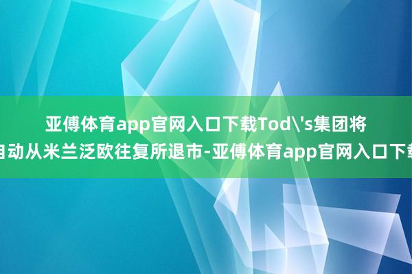 亚傅体育app官网入口下载Tod's集团将自动从米兰泛欧往复所退市-亚傅体育app官网入口下载