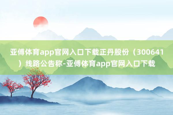 亚傅体育app官网入口下载正丹股份（300641）线路公告称-亚傅体育app官网入口下载