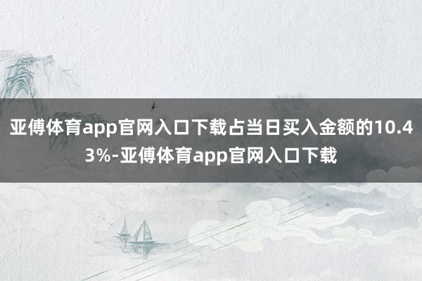 亚傅体育app官网入口下载占当日买入金额的10.43%-亚傅体育app官网入口下载