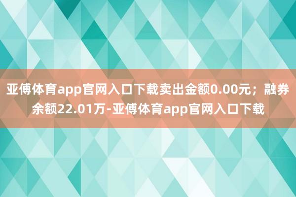 亚傅体育app官网入口下载卖出金额0.00元；融券余额22.01万-亚傅体育app官网入口下载