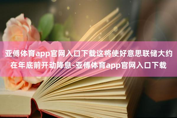 亚傅体育app官网入口下载这将使好意思联储大约在年底前开动降息-亚傅体育app官网入口下载