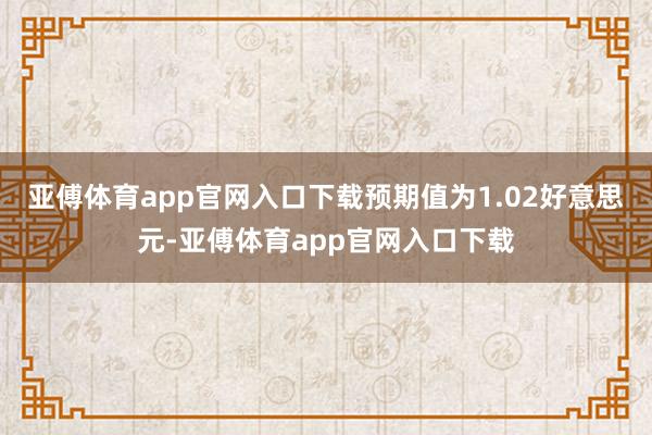 亚傅体育app官网入口下载预期值为1.02好意思元-亚傅体育app官网入口下载