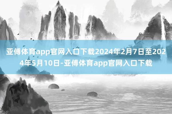 亚傅体育app官网入口下载2024年2月7日至2024年5月10日-亚傅体育app官网入口下载