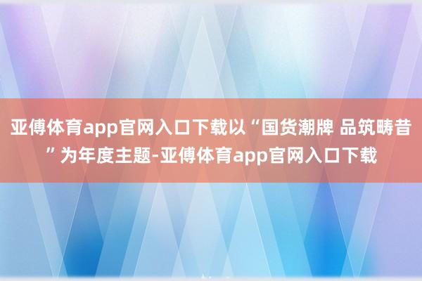 亚傅体育app官网入口下载以“国货潮牌 品筑畴昔”为年度主题-亚傅体育app官网入口下载