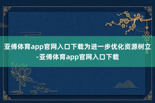 亚傅体育app官网入口下载为进一步优化资源树立-亚傅体育app官网入口下载