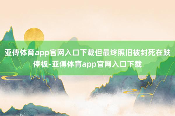 亚傅体育app官网入口下载但最终照旧被封死在跌停板-亚傅体育app官网入口下载