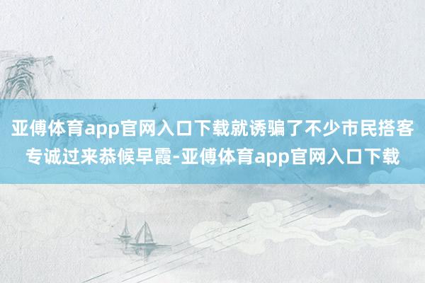 亚傅体育app官网入口下载就诱骗了不少市民搭客专诚过来恭候早霞-亚傅体育app官网入口下载