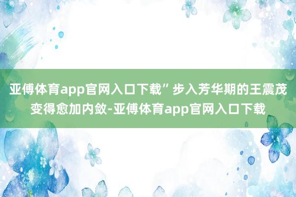 亚傅体育app官网入口下载”步入芳华期的王震茂变得愈加内敛-亚傅体育app官网入口下载