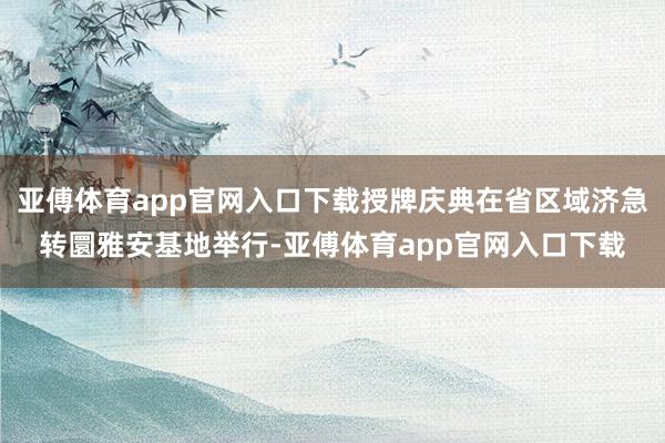 亚傅体育app官网入口下载授牌庆典在省区域济急转圜雅安基地举行-亚傅体育app官网入口下载