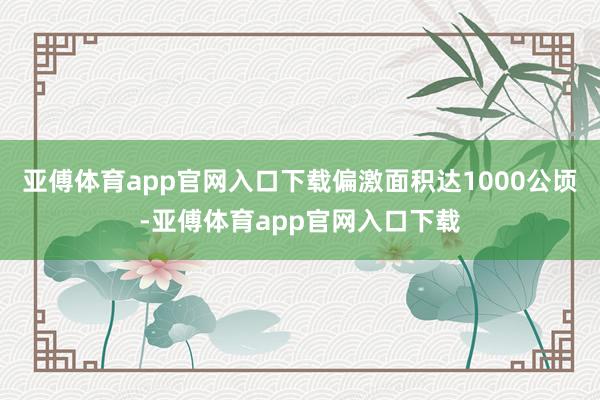 亚傅体育app官网入口下载偏激面积达1000公顷-亚傅体育app官网入口下载