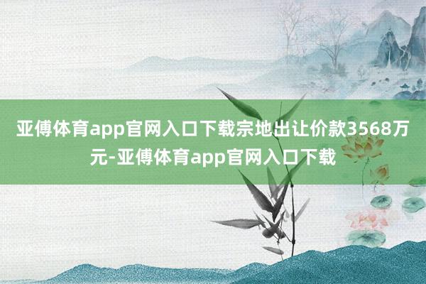 亚傅体育app官网入口下载宗地出让价款3568万元-亚傅体育app官网入口下载