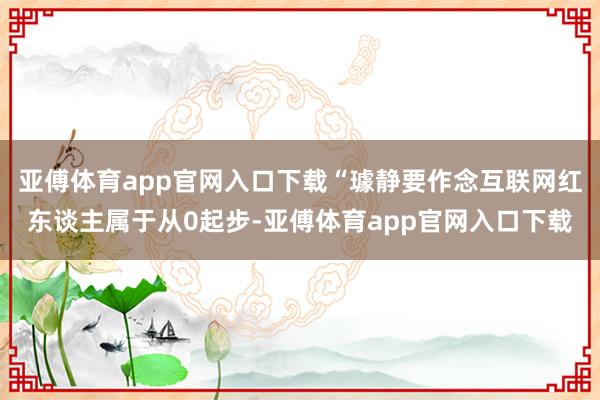 亚傅体育app官网入口下载“璩静要作念互联网红东谈主属于从0起步-亚傅体育app官网入口下载