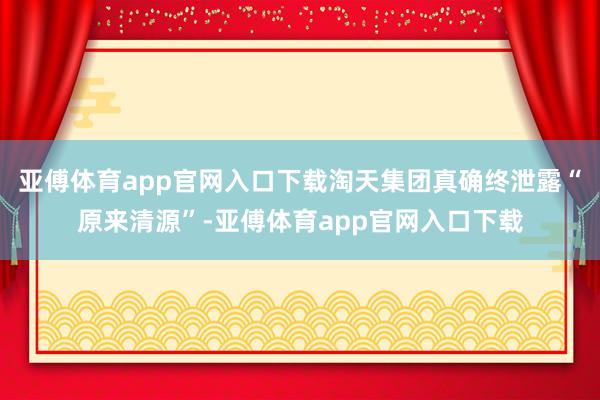 亚傅体育app官网入口下载淘天集团真确终泄露“原来清源”-亚傅体育app官网入口下载