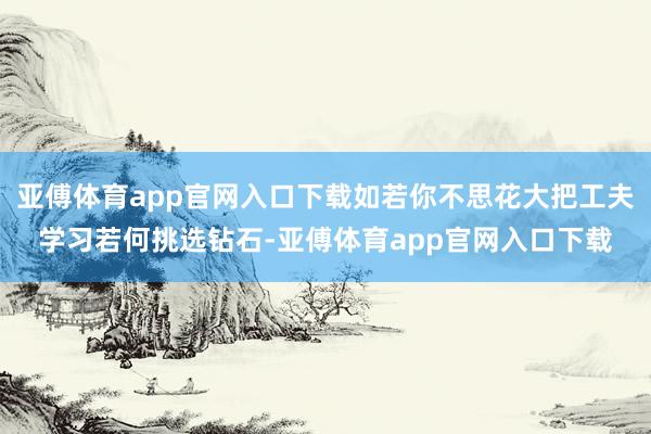 亚傅体育app官网入口下载如若你不思花大把工夫学习若何挑选钻石-亚傅体育app官网入口下载