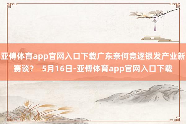 亚傅体育app官网入口下载广东奈何竞逐银发产业新赛谈？  5月16日-亚傅体育app官网入口下载