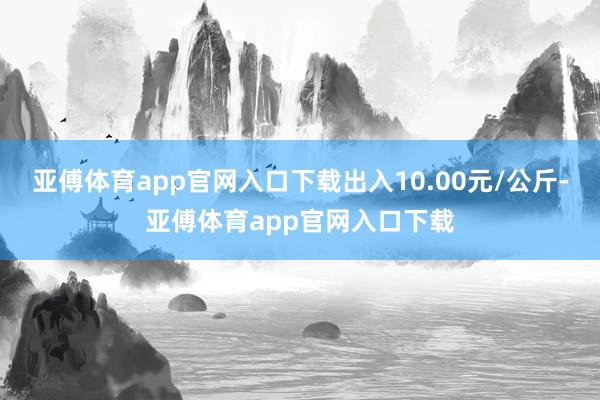 亚傅体育app官网入口下载出入10.00元/公斤-亚傅体育app官网入口下载